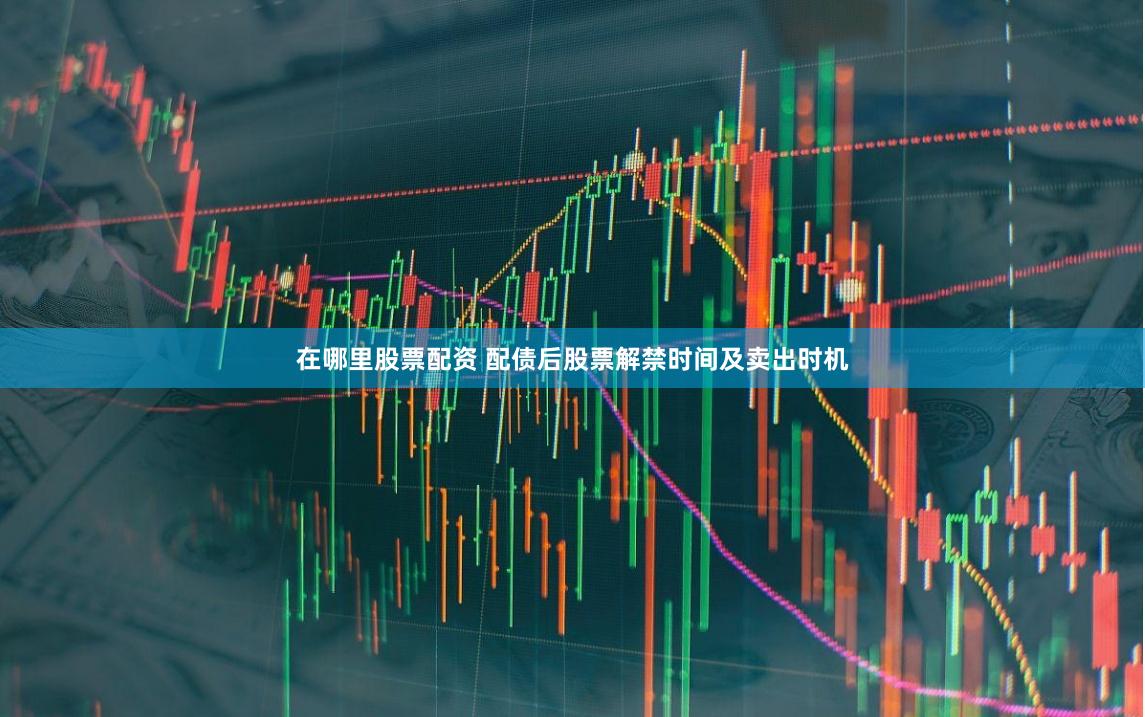 在哪里股票配资 配债后股票解禁时间及卖出时机