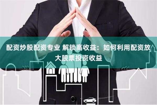 配资炒股配资专业 解锁高收益：如何利用配资放大股票投资收益