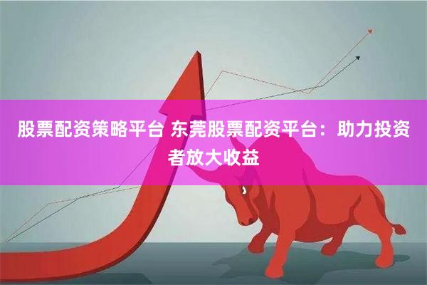 股票配资策略平台 东莞股票配资平台：助力投资者放大收益