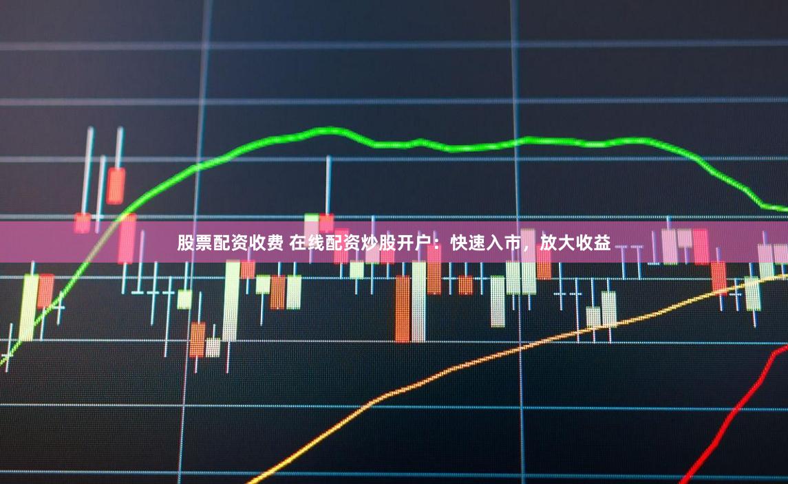 股票配资收费 在线配资炒股开户：快速入市，放大收益