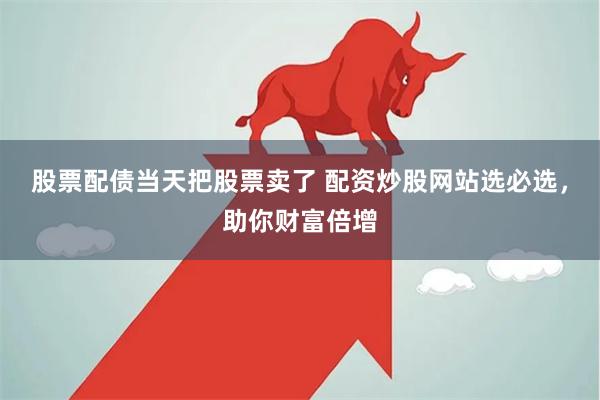 股票配债当天把股票卖了 配资炒股网站选必选，助你财富倍增