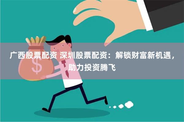 广西股票配资 深圳股票配资：解锁财富新机遇，助力投资腾飞