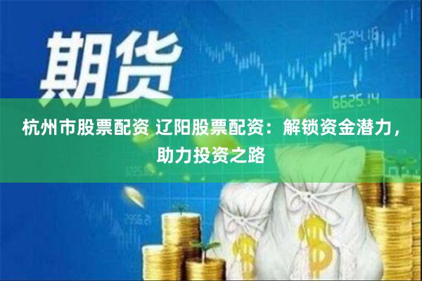 杭州市股票配资 辽阳股票配资：解锁资金潜力，助力投资之路