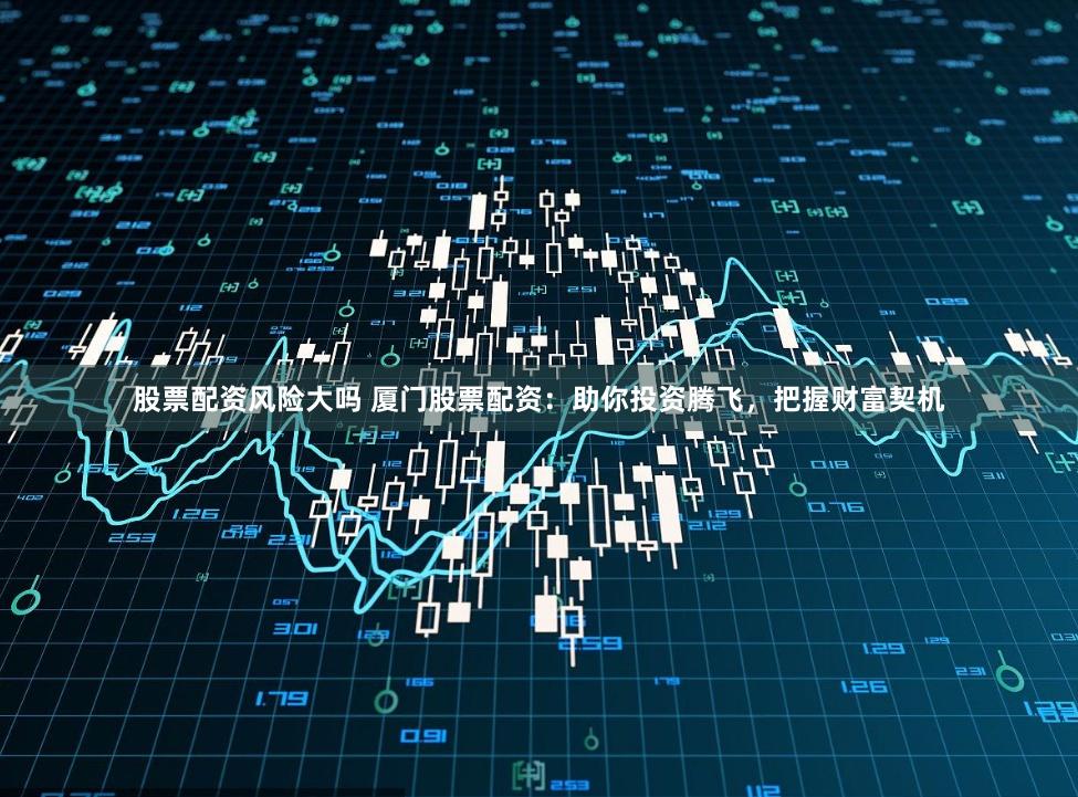 股票配资风险大吗 厦门股票配资：助你投资腾飞，把握财富契机