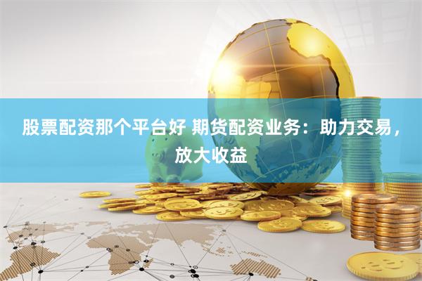 股票配资那个平台好 期货配资业务：助力交易，放大收益