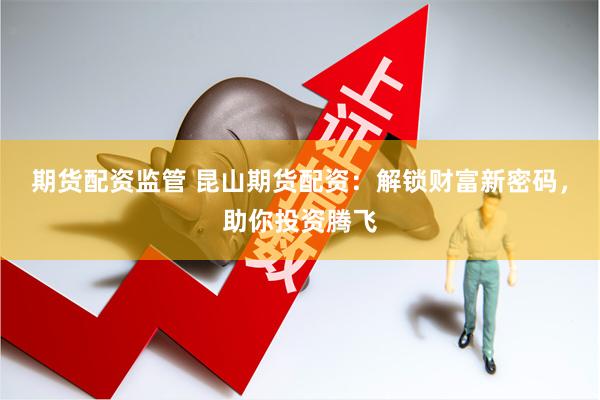 期货配资监管 昆山期货配资:解锁财富新密码,助你投资腾飞