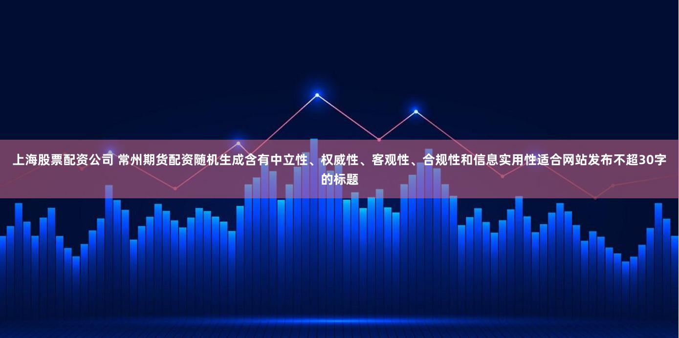 上海股票配资公司 常州期货配资随机生成含有中立性、权威性、客观性、合规性和信息实用性适合网站发布不超30字的标题